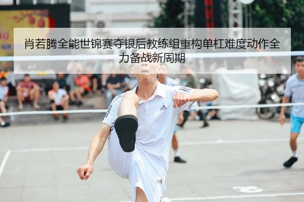 肖若腾全能世锦赛夺银后教练组重构单杠难度动作全力备战新周期
