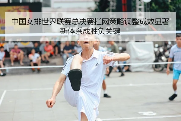 中国女排世界联赛总决赛拦网策略调整成效显著 新体系成胜负关键